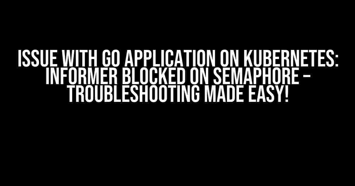 Issue with Go Application on Kubernetes: Informer Blocked on Semaphore – Troubleshooting Made Easy!